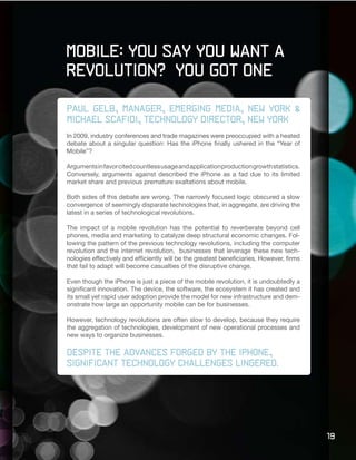 Mobile: You Say You Want a
Revolution? You Got One

Paul Gelb, manager, emerging media, new york &
Michael Scafidi, technology director, new york
In 2009, industry conferences and trade magazines were preoccupied with a heated
debate about a singular question: Has the iPhone finally ushered in the “Year of
Mobile”?

Arguments in favor cited countless usage and application production growth statistics.
Conversely, arguments against described the iPhone as a fad due to its limited
market share and previous premature exaltations about mobile.

Both sides of this debate are wrong. The narrowly focused logic obscured a slow
convergence of seemingly disparate technologies that, in aggregate, are driving the
latest in a series of technological revolutions.

The impact of a mobile revolution has the potential to reverberate beyond cell
phones, media and marketing to catalyze deep structural economic changes. Fol-
lowing the pattern of the previous technology revolutions, including the computer
revolution and the internet revolution, businesses that leverage these new tech-
nologies effectively and efficiently will be the greatest beneficiaries. However, firms
that fail to adapt will become casualties of the disruptive change.

Even though the iPhone is just a piece of the mobile revolution, it is undoubtedly a
significant innovation. The device, the software, the ecosystem it has created and
its small yet rapid user adoption provide the model for new infrastructure and dem-
onstrate how large an opportunity mobile can be for businesses.

However, technology revolutions are often slow to develop, because they require
the aggregation of technologies, development of new operational processes and
new ways to organize businesses.

Despite the advances forged by the iPhone,
significant	technology	challenges	lingered.




                                                                                          19
 