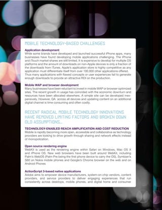 MOBILE TECHNOLOGY-BASED CHALLENGES
Application development
While some brands have developed and launched successful iPhone apps, many
businesses have found developing mobile applications challenging. The iPhone
and iTouch market shares are still limited. It is expensive to develop for multiple OS
platforms and the amount of downloads on non-Apple devices is only a fraction of
the downloads from iTunes. Apple’s application store is highly competitive as any
application must differentiate itself from over 100,000 other applications offered.
Thus many applications with flawed concepts or user experiences fail to generate
enough downloads to provide an attractive ROI on the production.

Mobile WAP and browser development
Many businesses have been reluctant to invest in mobile WAP or browser-optimized
sites. The recent growth in usage has coincided with the economic downturn and
resources have been allocated elsewhere. A simple site can be developed inex-
pensively. However, QA across all devices and updating content on an additional
digital channel is time consuming and often costly.


Recent radical mobile technology innovations
have removed limiting factors and broken down
old	assumptions...
TECHNOLOGY-ENABLED REACH AMPLIFICATION AND COST REDUCTION
Mobile is rapidly becoming more open, accessible and collaborative as technology
providers are looking to drive growth through sharing and network effects instead
of monopolization.

Open source rendering engine
WebKit is used as the rendering engine within Safari on Windows, Mac OS X
and iPhone OS. New web browsers have been built around WebKit, including
Palm’s WebOS (Palm Pre being the first phone device to carry the OS), Symbian’s
S60 on Nokia mobile phones and Google’s Chrome browser on the web and on
Android Phones

ActionScript 3-based native applications
Adobe aims to empower device manufacturers, system-on-chip vendors, content
providers, and service providers to deliver engaging experiences that run
consistently across desktops, mobile phones, and digital home and consumer
 