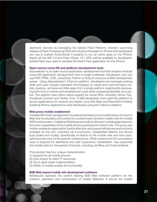 electronic devices by leveraging the Adobe Flash Platform. Adobe’s upcoming
release of Flash Professional CS5 will include a Packager for iPhone that developers
can use to publish ActionScript 3 projects to run as native apps on the iPhone.
Nearly all the AIR 2.0 and Flash Player 10.1 APIs will be available to developers.
Adobe Flash was used to develop the South Park application for the iPhone.

Open source cross OS and platform-development tools
Appcelerator is an open source application-development tool that enables modular
cross-OS application development from a single codebase. Developers now can
use PHP, HTML, CSS, JavaScript, Python or Ruby to produce at Web development
speed. Using Appcelerator’s Titanium platform, developers can leverage existing
skills and open industry-standard technologies to create and commercialize mo-
bile, desktop, net book and Web apps from a single platform, significantly decreas-
ing both time to market and development costs while increasing flexibility and con-
trol. The platform also offers native support for social APIs, including Yahoo YQL,
Facebook Connect and Twitter. Over 12,000 developers have used the platform to
launch applications for Android and Apple. Lone Star Beer and Razorfish’s Holiday
Greeting iPhone applications were developed using the Titanium platform.

Web proxy mobile enablement
Useable Net’s fully managed service uses a proprietary proxy to extend any company’s
Web site functionality and content to a customized, dynamic mobile view for mobile
WAP and browsers. Usablenet Mobile dynamically builds each mobile page based on
the exact capabilities of the mobile phone accessing the client’s site. The proxy can
mobile-enable an organization’s entire Web site, and support all features and functions
available on the site, including full e-commerce. UseableNet detects the device
type (make and model), dynamically re-directs to the mobile view and then auto-
optimizes the view for the specific mobile phone. While creative and UX consultative
input is required for aesthetics and user experience, UseableNet has supported
the mobile sites for thousands of brands, including Jet Blue and Crate & Barrel.

This solution has four unique characteristics:
(1) Support for all mobile phones.
(2) Zero impact to client IT resources.
(3) Six to eight week implementation.
(4) Ability to mobile-enable all functionality

B2B Web-based mobile site development software
Netbiscuits operates the world’s leading B2B Web software platform for the
creation, operation and monetization of mobile Websites. It serves the mobile



                                                                                          21
 