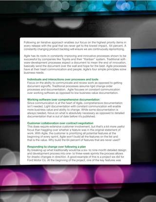 Following an iterative approach enables our focus on the highest priority items in
every release with the goal that we never get to the lowest impact, 64 percent. A
constantly changing product backlog will ensure we are continuously reprioritizing.

Agile has its roots in constantly improving and innovative processes shown to be
successful by companies like Toyota and their “Kanban” system. Traditional soft-
ware-development processes expect a document to mean the end of innovation,
basically send the document over the wall and hope for the best. Agile processes
have at their heart communication and people. Agile’s four simple principles solve
business needs:

  Individuals and interactions over processes and tools
  Focus on the ability to communicate and review work as opposed to getting
  document signoffs. Traditional processes assume rigid change order
  processes and documentation. Agile focuses on constant communication
  over working software as opposed to low business value documentation.

  Working software over comprehensive documentation
  Since communication is at the heart of Agile, comprehensive documentation
  isn’t needed. Light documentation with constant communcation will enable
  more business value and ability to change. While some documentation is
  always needed, focus on what is absolutely necessary as opposed to detailed
  documentation that is out of date before it’s published.

  Customer collaboration over contract negotiation
  This does require extensive customer involvement, but that’s a lot more useful
  focus than haggling over whether a feature was in the original statement of
  work. With Agile, the customer is prioritizing all potential features at the
  beginning of every sprint. Agile won’t build all the features on the list and
  that is the value. Why build the 64 percent of features that are never used?

  Responding to change over following a plan
  By breaking up what traditionally would be a six- to nine-month detailed design
  and development process into one- to three-week sprints the process allows
  for drastic changes in direction. A good example of this is a project we did for
  Ford Motor Co. At the beginning of the project, one of the key features was
 