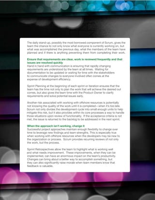 The daily stand-up, possibly the most borrowed component of Scrum, gives the
team the chance to not only know what everyone is currently working on, but
what was accomplished the previous day, what the members of the team have
planned and if there is anything preventing them from completing their work.

Ensure that requirements are clear, work is reviewed frequently and that
issues are resolved quickly
Hand in hand with communication is ensuring that rapidly changing
requirements are understood by the team at all times. Waiting for
documentation to be updated or waiting for time with the stakeholders
to communicate changes to everyone involved often comes at the
expense of development efficiency.

Sprint Planning at the beginning of each sprint or iteration ensures that the
team has the time not only to plan the work that will achieve the desired out
comes, but also gives the team time with the Product Owner to clarify
requirements and solve potential issues early.

Another risk associated with working with offshore resources is potentially
not knowing the quality of the work until it is completed—when it’s too late.
Scrum not only divides the development cycle into small enough units to help
mitigate this risk, but it also provides within its core processes a way to handle
those situations upon review of functionality. If the acceptance criteria is not
met, the issue is returned to the backlog to be addressed in the next sprint.

When the approach isn’t working, change it
Successful project approaches maintain enough flexibility to change over
time to leverage new findings and team strengths. This is especially true
when working with offshore resources when the developers may be new to
the organization or process. Scrum provides recurring reviews of not only
the work, but the process.

Sprint Retrospectives allow the team to highlight what is working well
and what needs improvement. These improvements, when they can be
implemented, can have an enormous impact on the team’s productivity.
Changes can bring about a better way to accomplish something, but
they can also significantly raise morale when team members know that
feedback is valuable.
 