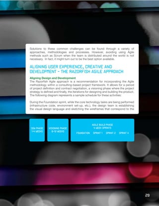 Solutions to these common challenges can be found through a variety of
approaches, methodologies and processes. However, avoiding using Agile
methods such as Scrum when the team is distributed around the world is not
necessary. In fact, it might turn out to be the best option available.

Aligning user experience, creative and
development - the Razorfish Agile approach
Aligning Design and Development
The Razorfish Agile approach is a recommendation for incorporating the Agile
methodology within a consulting-based project framework. It allows for a period
of project definition and contract negotiation, a visioning phase where the project
strategy is defined and finally, the iterations for designing and building the product.
The following diagram represents a sample schedule for these activities:

During the Foundation sprint, while the core technology tasks are being performed
(infrastructure code, environment set-up, etc.), the design team is establishing
the visual design language and sketching the wireframes that correspond to the




                                                   agile build phase
 sow phase     Visioning phase                      4 week sprints
 1-4 weeks        6-12 weeks
                                      foundation    sprint 1   sprint 2   sprint x




                                                                                          29
 