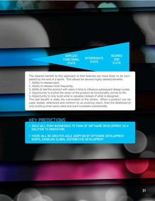 simplest                                 desired
                             functional         intermediate             end
                                state               state               state



The clearest benefit to this approach is that features are more likely to be com-
pleted by the end of a sprint. This allows for several highly desired benefits:
1. Ability to release early.
2. Ability to release more frequently.
3. Ability to test the product with users in time to influence subsequent design cycles.
4. Opportunity to evolve the vision of the product as functionality comes to life.
5. Opportunity to only build what is valuable instead of what is designed.
This last benefit is really the culmination of the others. When a product can be
used, tested, refactored and conform to an evolving vision, then the likelihood of
only building what users need and want increases substantially.




key predictions
•	 Agile	will	push	businesses	to	think	of	software	development	as	a		
	 solution	to	innovation.

•	 There	will	be	greater	Agile	adoption	by	offshore	development		                     	
	 shops,	enabling	global	distributive	development.




                                                                                           31
 