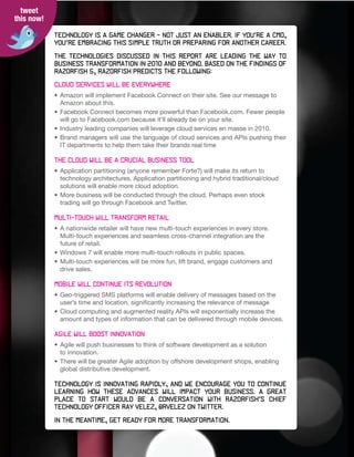tweet
this now!

            Technology	is	a	game	changer	–	not	just	an	enabler.	If	you’re	a	CMO,	
            you’re	embracing	this	simple	truth	or	preparing	for	another	career.

            The technologies discussed in this report are leading the way t0
            business	transformation	in	2010	and	beyond.	Based	on	the	findings	of	
            Razorfish 5, Razorfish predicts the following:

            Cloud services will be everywhere
            • Amazon will implement Facebook Connect on their site. See our message to
              Amazon about this.
            • Facebook Connect becomes more powerful than Facebook.com. Fewer people
              will go to Facebook.com because it’ll already be on your site.
            • Industry leading companies will leverage cloud services en masse in 2010.
            • Brand managers will use the language of cloud services and APIs pushing their
              IT departments to help them take their brands real time

            The cloud will be a crucial business tool
            • Application partitioning (anyone remember Forte?) will make its return to
              technology architectures. Application partitioning and hybrid traditional/cloud
              solutions will enable more cloud adoption.
            • More business will be conducted through the cloud. Perhaps even stock
              trading will go through Facebook and Twitter.

            Multi-touch will transform retail
            • A nationwide retailer will have new multi-touch experiences in every store.
              Multi-touch experiences and seamless cross-channel integration are the
              future of retail.
            • Windows 7 will enable more multi-touch rollouts in public spaces.
            • Multi-touch experiences will be more fun, lift brand, engage customers and
              drive sales.

            Mobile will continue its revolution
            • Geo-triggered SMS platforms will enable delivery of messages based on the
              user’s time and location, significantly increasing the relevance of message
            • Cloud computing and augmented reality APIs will exponentially increase the
              amount and types of information that can be delivered through mobile devices.

            Agile will boost innovation
            • Agile will push businesses to think of software development as a solution
              to innovation.
            • There will be greater Agile adoption by offshore development shops, enabling
              global distributive development.

            Technology is innovating rapidly, and we encourage you to continue
            learning	 how	 these	 advances	 will	 impact	 your	 business.	 A	 great
            place	 to	 start	 would	 be	 a	 conversation	 with	 Razorfish’s	 Chief	
            Technology	Officer	Ray	Velez,	@rvelez	on	Twitter.

            In	the	meantime,	get	ready	for	more	transformation.
 