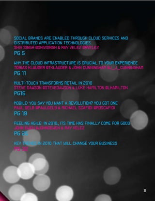 Social brands are enabled through cloud services and
distributed application technologies
Shiv Singh @shivsingh & Ray Velez @rvelez
pg 5
Why the Cloud Infrastructure Is Crucial to Your Experience
Tobias Klauder @tklauder & john cunningham @j_j_cunningham
pg 11
Multi-Touch Transforms Retail in 2010
Steve Dawson @stevedawson & Luke Hamilton @lhamilton
pg15
Mobile: You Say You Want A Revolution? You got one
Paul Gelb @paulgelb & Michael Scafidi @mdscafidi
pg 19
Feeling Agile: in 2010, Its time has finally come for good
John Ewen @johndewen & Ray Velez
pg 25
Key trends in 2010 that will change your business
pg 32




                                                             3
 