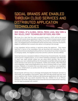 Social Brands are enabled
through cloud services and
distributed application
technologies
Shiv Singh, VP & Global social media lead, New York &
Ray velez, Chief techonology officer, New York
We know for a fact that the most successful brands in 2010 will be the social
brands with social voices operating in real-time. The notion of social voices implies
real people participating, talking and guiding consumers on behalf of their compa-
nies in an engaging and conversational manner across every consumer touchpoint,
digital or traditional. But a social voice alone is not going to be enough.

A key ingredient will be working in real-time across the spectrum. That means
real-time in terms of the campaigns that are launched and executed, the mini-
applications that are developed and pushed out, the products launched in response
to changing needs, the targeted consumers and the customer services offered.

Cloud services are a necessity to deliver on the promise of social brands. You simply
cannot launch a digital product, run an online marketing campaign cost effectively
or reach new users quickly unless you are using cloud services. Nor can you
integrate your own marketing efforts into the broader social Web without leveraging
cloud services in the same way as Facebook, Twitter and LinkedIn. Why? Because
once integrated, these social applications can drive immense traffic to your digital
product, Website or microsite when you least expect it, resulting in you needing to
scale your infrastructure up quickly and roll out new features to capitalize on the
increased attention.

Social brands will know how to leverage technologies like Facebook Connect to
drive traffic and eyeballs to the brands. Open APIs will help brands get their word
out on platforms like Twitter. Building small distributed applications will make sure
people interact with your brand anywhere they are, whether it’s on an iPhone,
Android or HP Printer. While these social cloud services are broad and far reaching,
you do need to proceed with caution.




                                                                                        5
 