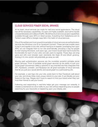 Cloud services power social brands
At its heart, cloud services are made for real time social applications. The cloud
has all the necessary capabilities, it’s open and highly available, and built to handle
unexpected peaks and valleys of traffic. We define cloud services as open capabilities
available through open API’s or direct access. Everything from Salesforce.com to
Twitter’s open APIs to Google maps fall in the realm of cloud services.

One of the earliest and most powerful examples of cloud services are authentication
services like Windows Live ID or Facebook Connect. These services enable users
to log in and register to any site, without having to re-register. Leveraging their open
APIs, we can integrate them to our site automatically, providing a way for people
to start sharing the brand. Just years ago, your brand would have had to build this
functionality for each of your sites and ask users to register. Those days are long
gone and with even broader open standards like Open ID and OAuth growing,
locking in to one vendor will potentially go away as well.

Moving past authentication services are the incredibly powerful portable social
graph services. Think of portable social graph services as the ability to pull your
social graph (sometimes called a network) to any branded site that integrates that
API. Facebook, LinkedIn, and MySpace are all great examples of cloud services
that let you pull your social identity and social graph to a participating site.

For example, a user logs into your site, posts back to their Facebook wall about
your site, and drives three more unique visitors to your site. It can literally put your
brand on the map. People don’t have to search to find your brand when they can
trust their friends to sell your brand.

Following and responding in real-time helps get your message out instantly. It
creates a mechanism to drive traffic to your site without depending only on people
searching for your keywords or happening upon your display ads.
 