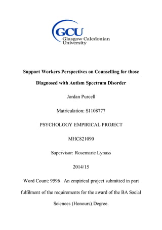 Support Workers Perspectives on Counselling for those
Diagnosed with Autism Spectrum Disorder
Jordan Purcell
Matriculation: S1108777
PSYCHOLOGY EMPIRICAL PROJECT
MHC821090
Supervisor: Rosemarie Lynass
2014/15
Word Count: 9596 An empirical project submitted in part
fulfilment of the requirements for the award of the BA Social
Sciences (Honours) Degree.
 