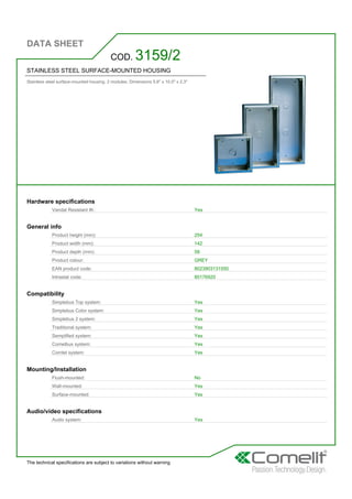 DATA SHEET
The technical specifications are subject to variations without warning
STAINLESS STEEL SURFACE-MOUNTED HOUSING
Stainless steel surface-mounted housing. 2 modules. Dimensions 5.6'' x 10.0'' x 2.3''
COD. 3159/2
Hardware specifications
Vandal Resistant IK: Yes
General info
Product height (mm): 254
Product width (mm): 142
Product depth (mm): 58
Product colour: GREY
EAN product code: 8023903131550
Intrastat code: 85176920
Compatibility
Simplebus Top system: Yes
Simplebus Color system: Yes
Simplebus 2 system: Yes
Traditional system: Yes
Semplified system: Yes
Comelbus system: Yes
Comtel system: Yes
Mounting/Installation
Flush-mounted: No
Wall-mounted: Yes
Surface-mounted: Yes
Audio/video specifications
Audio system: Yes
 