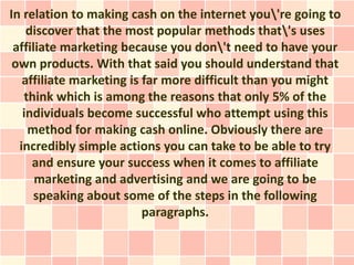 In relation to making cash on the internet you're going to
    discover that the most popular methods that's uses
 affiliate marketing because you don't need to have your
 own products. With that said you should understand that
   affiliate marketing is far more difficult than you might
   think which is among the reasons that only 5% of the
   individuals become successful who attempt using this
    method for making cash online. Obviously there are
  incredibly simple actions you can take to be able to try
     and ensure your success when it comes to affiliate
      marketing and advertising and we are going to be
      speaking about some of the steps in the following
                          paragraphs.
 