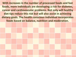 With increases in the number of processed foods and fast
foods, more individuals are developing a risk for diabetes,
cancer and cardiovascular problems. Not only will healthy
  diet tips reduce this risk but will also assist in achieving
dietary goals. The health conscious individual incorporates
    foods based on balance, nutrition and moderation.
 
