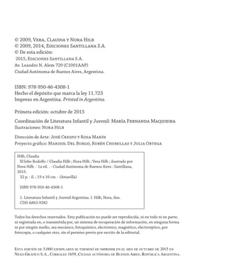 © 2009, Vera, Claudia y Nora Hilb
© 2009, 2014, Ediciones Santillana S.A.
© De esta edición:
2015, Ediciones Santillana S.A.
Av. Leandro N. Alem 720 (C1001AAP)
Ciudad Autónoma de Buenos Aires, Argentina.
ISBN: 978-950-46-4308-1
Hecho el depósito que marca la ley 11.723
Impreso en Argentina. Printed in Argentina.
Primera edición: octubre de 2015
Coordinación de Literatura Infantil y Juvenil: María Fernanda Maquieira
Ilustraciones: Nora Hilb
Dirección de Arte: José Crespo y Rosa Marín
Proyecto gráfico: Marisol Del Burgo, Rubén Chumillas y Julia Ortega
Todos los derechos reservados. Esta publicación no puede ser reproducida, ni en todo ni en parte,
ni registrada en, o transmitida por, un sistema de recuperación de información, en ninguna forma
ni por ningún medio, sea mecánico, fotoquímico, electrónico, magnético, electroóptico, por
fotocopia, o cualquier otro, sin el permiso previo por escrito de la editorial.
Hilb, Claudia
El lobo Rodolfo / Claudia Hilb ; Nora Hilb ; Vera Hilb ; ilustrado por
Nora Hilb. - 1a ed. . - Ciudad Autónoma de Buenos Aires : Santillana,
2015.
32 p. : il. ; 19 x 16 cm. - (Amarilla)
ISBN 978-950-46-4308-1
1. Literatura Infantil y Juvenil Argentina. I. Hilb, Nora, ilus.
CDD A863.9282
Es­ta edi­ción de 5.000 ejem­pla­res se ter­mi­nó de im­pri­mir en el mes de octubre de 2015 en
Nexo Gráfico S.A., Corrales 1659, Ciudad autónoma de Buenos Aires, República Argentina.
 