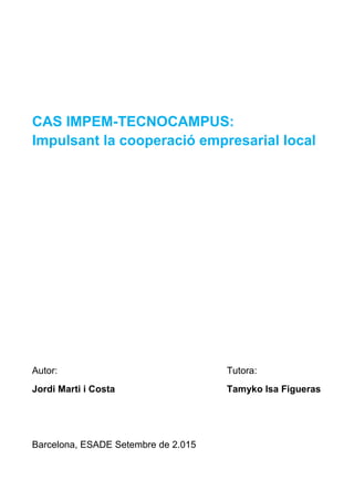CAS IMPEM-TECNOCAMPUS:
Impulsant la cooperació empresarial local
Autor: Tutora:
Jordi Marti i Costa Tamyko Isa Figueras
Barcelona, ESADE Setembre de 2.015
 