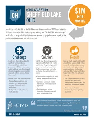 Hastings’ efforts helped the city land 14
grants totaling approximately $1 million
over an 18-month period, and decrease
administrative costs by partnering with
county departments. Grant funding,
making up 38% of total project funding,
helped fund in whole or in part projects
improving:
• Lives of low-income residents (CHIPS),
firefighters (AFG), and children
(playground and park structures); and
beach safety analysis along Lake Erie
• Police communications and
interoperability among neighboring
departments
As with many cities in Ohio, substantial
state funds have been reduced,
with profound effects on small local
governments. In 2011, at a time of great
need for additional funds, the city’s grant
administration position was eliminated in
response to declining revenues. The city
faced a need to:
• Bolster funding from alternative sources
• Train staff and provide them with
access to grant opportunities and
examples of successful grant
applications.
• Fund projects for parks, police, fire,
roads, and water
In 2015, Mayor Dennis Bring approached
Superintendent Pat Hastings to prioritize
grant funding. Though Hastings had 30
years of municipal experience, he felt
that his understanding of grant writing
was lacking. The city looked to eCivis to
provide:
• Grant administration guidance in terms
of expert articles and other resources
• Examples of successfully awarded
federal, state, and foundation grant
applications
• Grant management software
streamlining the research process to
assist multiple departments
Challenge Solution Result
Founded in 1815, the City of Sheffield Lake boasts a population of 9,137 and is located
at the northern edge of Lorain County overlooking Lake Erie. In 2015, with the mayor’s
push to focus on grants, the city increased revenue for projects related to police, fire,
community development, and infrastructure.
eCIVIS CASE STUDY:
SHEFFIELDLAKE
OHIO
eCivis provided the needed resources and past success stories which helped spur
our own successful submissions. To date, we are approaching $1 million in grants,
representing nearly $2.6 million in projects, over an 18-month period.
Pat Hastings, Superintendent
www.ecivis.com
$1M
IN 18
MONTHS
(877) 232-4847
OH
 
