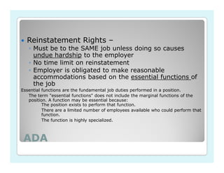 Reinstatement Rights –
   ◦ Must be to the SAME job unless doing so causes
     undue hardship to the employer
   ◦ No time limit on reinstatement
   ◦ Employer is obligated to make reasonable
     accommodations based on the essential functions of
     the job
Essential functions are the fundamental job duties performed in a position.
   The term "essential functions" does not include the marginal functions of the
   position. A function may be essential because:
          The position exists to perform that function.
          There are a limited number of employees available who could perform that
          function.
          The function is highly specialized.



 ADA
 