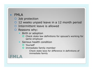 FMLA
  Job protection
  12 weeks unpaid leave in a 12 month period
  Intermittent leave is allowed
  Reasons why:
    Birth or adoption
        Check state law definitions for spouse’s working for
        same employer
    Serious health condition
        Yourself
        Immediate family member
           Check state laws for difference in definitions of
           immediate family
FMLA
 