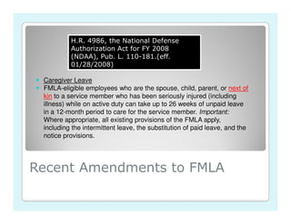 H.R. 4986, the National Defense
          Authorization Act for FY 2008
          (NDAA), Pub. L. 110-181.(eff.
          01/28/2008)

 Caregiver Leave
 FMLA-eligible employees who are the spouse, child, parent, or next of
 kin to a service member who has been seriously injured (including
 illness) while on active duty can take up to 26 weeks of unpaid leave
 in a 12-month period to care for the service member. Important:
 Where appropriate, all existing provisions of the FMLA apply,
 including the intermittent leave, the substitution of paid leave, and the
 notice provisions.




Recent Amendments to FMLA
 