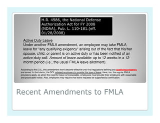 H.R. 4986, the National Defense
                     Authorization Act for FY 2008
                     (NDAA), Pub. L. 110-181.(eff.
                     01/28/2008)

   Active Duty Leave
   Under another FMLA amendment, an employee may take FMLA
   leave for "any qualifying exigency" arising out of the fact that his/her
   spouse, child, or parent is on active duty or has been notified of an
   active-duty call. Amount of leave available: up to 12 weeks in a 12-
   month period (i.e., the usual FMLA leave allotment).
 According to the DOL, this amendment won't become effective until final regulations defining any qualifying exigency
 are issued. In the interim, the DOL advised employers to provide this type of leave. Here, too, the regular FMLA
 provisions apply, so when the need for leave is foreseeable, employees must provide their employers with reasonable
 and practicable notice. Also, employers may require that leave requests be supported by certification.




Recent Amendments to FMLA
 
