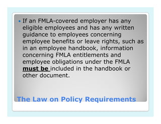If an FMLA-covered employer has any
 eligible employees and has any written
 guidance to employees concerning
 employee benefits or leave rights, such as
 in an employee handbook, information
 concerning FMLA entitlements and
 employee obligations under the FMLA
 must be included in the handbook or
 other document.



The Law on Policy Requirements
 
