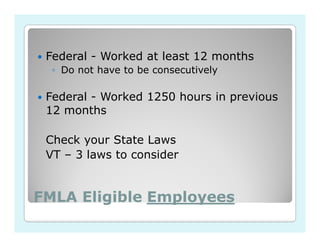 Federal - Worked at least 12 months
  ◦ Do not have to be consecutively

 Federal - Worked 1250 hours in previous
 12 months

 Check your State Laws
 VT – 3 laws to consider


FMLA Eligible Employees
 