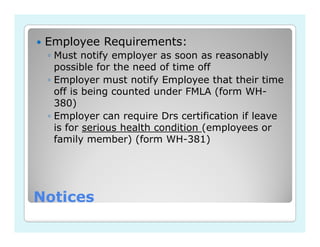 Employee Requirements:
 ◦ Must notify employer as soon as reasonably
   possible for the need of time off
 ◦ Employer must notify Employee that their time
   off is being counted under FMLA (form WH-
   380)
 ◦ Employer can require Drs certification if leave
   is for serious health condition (employees or
   family member) (form WH-381)




Notices
 