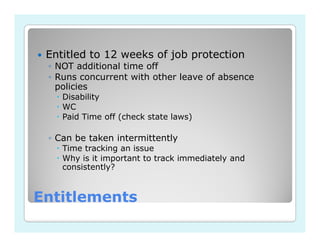 Entitled to 12 weeks of job protection
 ◦ NOT additional time off
 ◦ Runs concurrent with other leave of absence
   policies
    Disability
    WC
    Paid Time off (check state laws)

 ◦ Can be taken intermittently
    Time tracking an issue
    Why is it important to track immediately and
    consistently?


Entitlements
 