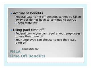 Accrual of benefits
  ◦ Federal Law –time off benefits cannot be taken
    away but do not have to continue to accrue
  ◦ Check state law

 Using paid time off
  ◦ Federal Law – you can require your employees
    to use their time off
  ◦ Your employee can choose to use their paid
    time off

        Check state law
FMLA
Time Off Benefits
 