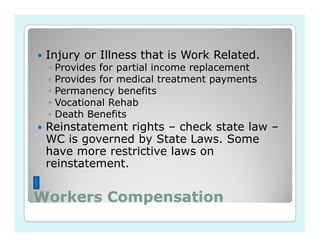 Injury or Illness that is Work Related.
 ◦   Provides for partial income replacement
 ◦   Provides for medical treatment payments
 ◦   Permanency benefits
 ◦   Vocational Rehab
 ◦   Death Benefits
 Reinstatement rights – check state law –
 WC is governed by State Laws. Some
 have more restrictive laws on
 reinstatement.


Workers Compensation
 