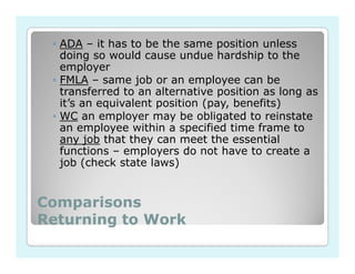 ◦ ADA – it has to be the same position unless
   doing so would cause undue hardship to the
   employer
 ◦ FMLA – same job or an employee can be
   transferred to an alternative position as long as
   it’s an equivalent position (pay, benefits)
 ◦ WC an employer may be obligated to reinstate
   an employee within a specified time frame to
   any job that they can meet the essential
   functions – employers do not have to create a
   job (check state laws)


Comparisons
Returning to Work
 