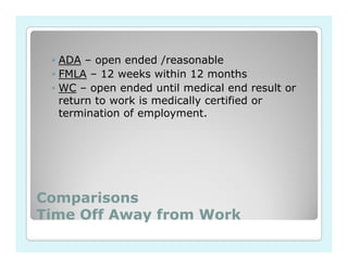 ◦ ADA – open ended /reasonable
 ◦ FMLA – 12 weeks within 12 months
 ◦ WC – open ended until medical end result or
   return to work is medically certified or
   termination of employment.




Comparisons
Time Off Away from Work
 