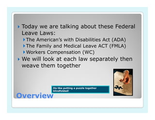Today we are talking about these Federal
 Leave Laws:
  The American’s with Disabilities Act (ADA)
  The Family and Medical Leave ACT (FMLA)
  Workers Compensation (WC)
 We will look at each law separately then
 weave them together


             Its like putting a puzzle together
             blindfolded!

Overview
 