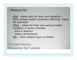 Reasons for:

 ◦ ADA – taken only for their own disability –
   fairly serious health conditions affecting “major
   life activities”
 ◦ FMLA – taken for their own serious health
   condition or family member
   Birth or adoption
   Military amendments
 ◦ WC – work related injury or illness


Comparisons
Reasons for Leave
 