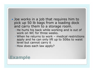 Joe works in a job that requires him to
 pick up 50 lb bags from a loading dock
 and carry them to a storage room.
 ◦ He hurts his back while working and is out of
   work on WC for three weeks.
 ◦ When he returns to work – medical restrictions
   apply and he can only lift up to 50lbs to waist
   level but cannot carry it
 ◦ How does each law apply?



Example
 