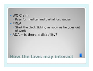 WC Claim
 ◦ Pays for medical and partial lost wages
 FMLA
 ◦ Start the clock ticking as soon as he goes out
   of work
 ADA – is there a disability?




How the laws may interact
 