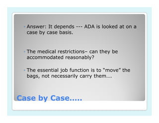 ◦ Answer: It depends --- ADA is looked at on a
   case by case basis.


 ◦ The medical restrictions– can they be
   accommodated reasonably?

 ◦ The essential job function is to “move” the
   bags, not necessarily carry them….



Case by Case…..
 