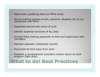 Make every qualifying leave an FMLA event

 Revise existing policies of sick, personal, disability etc to run
 concurrent with FMLA

 Designate and provide notice of such

 Identify essential functions of ALL jobs

 Provide FMLA training especially to front line supervisors and
 managers

 Maintain separate confidential records

 Document all time away from work

 Establish a reinstatement procedure and/or return to work
 program (light duty)

What to do! Best Practices
 