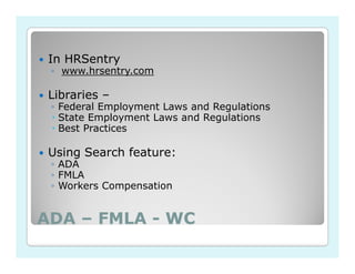 In HRSentry
 ◦ www.hrsentry.com

 Libraries –
 ◦ Federal Employment Laws and Regulations
   State Employment Laws and Regulations
   Best Practices

 Using Search feature:
 ◦ ADA
 ◦ FMLA
 ◦ Workers Compensation


ADA – FMLA - WC
 