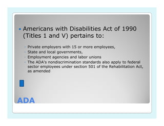 Americans with Disabilities Act of 1990
(Titles 1 and V) pertains to:
 ◦   Private employers with 15 or more employees,
 ◦   State and local governments,
 ◦   Employment agencies and labor unions
 ◦   The ADA's nondiscrimination standards also apply to federal
     sector employees under section 501 of the Rehabilitation Act,
     as amended




ADA
 