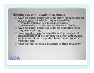 Employees with disabilities must:
   have an equal opportunity to apply for jobs and to
   work in jobs for which they are qualified;
      Provides protection from hiring discrimination
      Also provides protection from job loss due to disability
   have an equal opportunity to be promoted once
   they are working;
   have equal access to benefits and privileges of
   employment that are offered to other employees,
   such as employer-provided health insurance or
   training; and
   must not be harassed because of their disability.




ADA
 