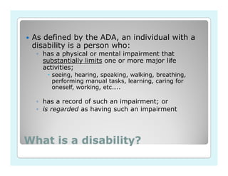 As defined by the ADA, an individual with a
 disability is a person who:
  ◦ has a physical or mental impairment that
    substantially limits one or more major life
    activities;
       seeing, hearing, speaking, walking, breathing,
       performing manual tasks, learning, caring for
       oneself, working, etc…..

  ◦ has a record of such an impairment; or
  ◦ is regarded as having such an impairment




What is a disability?
 