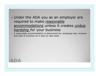 Under the ADA you as an employer are
required to make reasonable
accommodations unless it creates undue
hardship for your business
A reasonable accommodation is determined by: employee size, revenue
and type of business on a case by case basis




ADA
 