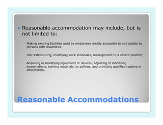 Reasonable accommodation may include, but is
 not limited to:
 ◦ Making existing facilities used by employees readily accessible to and usable by
   persons with disabilities

 ◦ Job restructuring, modifying work schedules, reassignment to a vacant position;

 ◦ Acquiring or modifying equipment or devices, adjusting or modifying
   examinations, training materials, or policies, and providing qualified readers or
   interpreters.




Reasonable Accommodations
 
