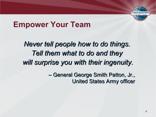 Empower Your Team

  Never tell people how to do things.
      Tell them what to do and they
  will surprise you with their ingenuity.
           – General George Smith Patton, Jr.,
                    United States Army officer




                                                 6
 