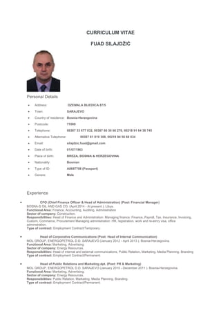 CURRICULUM VITAE
FUAD SILAJDŽIĆ
Personal Details
• Address: DZEMALA BIJEDICA 87/5
• Town: SARAJEVO
• Country of residence: Bosnia-Herzegovina
• Postcode: 71000
• Telephone: 00387 33 677 832, 00387 60 30 66 276, 00218 91 64 38 745
• Alternative Telephone: 00387 61 819 308, 00218 94 50 68 634
• Email: silajdzic.fuad@gmail.com
• Date of birth: 01/07/1963
• Place of birth: BREZA, BOSNIA & HERZEGOVINA
• Nationality: Bosnian
• Type of ID: A0697708 (Passport)
• Genere: Male
Experience
• CFO (Chief Finance Officer & Head of Administration) (Post: Financial Manager)
BOSNA-S OIL AND GAS CO. (April 2014 - At present ). Libya.
Functional Area: Finance, Accounting, Auditing, Administration
Sector of company: Construction.
Responsibilities: Head of Finance and Administration: Managing finance: Finance, Payroll, Tax, Insurance, Invoicing,
Custom, Commerce, Procurement Managing administration: HR, registration, work and re-etnry visa, office
adminstration.
Type of contract: Employment Contract/Temporary.
• Head of Corporative Communications (Post: Head of Internal Communication)
MOL GROUP, ENERGOPETROL D.D. SARAJEVO (January 2012 - April 2013 ). Bosnia-Herzegovina.
Functional Area: Marketing, Advertising.
Sector of company: Energy Resources.
Responsibilities: Head of internal and external communications, Public Relation, Marketing, Media Planning. Branding
Type of contract: Employment Contract/Permanent.
• Head of Public Relations and Marketing dpt. (Post: PR & Marketing)
MOL GROUP, ENERGOPETROL D.D. SARAJEVO (January 2010 - December 2011 ). Bosnia-Herzegovina.
Functional Area: Marketing, Advertising.
Sector of company: Energy Resources.
Responsibilities: Public Relation, Marketing, Media Planning, Branding.
Type of contract: Employment Contract/Permanent.
 