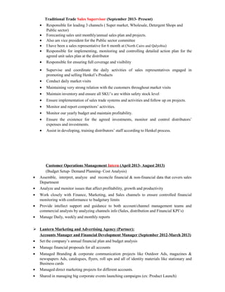 Traditional Trade Sales Supervisor (September 2013- Present)
• Responsible for leading 3 channels ( Super market, Wholesale, Detergent Shops and
Public sector)
• Forecasting sales unit monthly/annual sales plan and projects.
• Also am vice president for the Public sector committee
• I have been a sales representative for 6 month at (North Cairo and Qalyobia)
• Responsible for implementing, monitoring and controlling detailed action plan for the
agreed unit sales plan at the distributor
• Responsible for ensuring full coverage and visibility
• Supervise and coordinate the daily activities of sales representatives engaged in
promoting and selling Henkel’s Products
• Conduct daily market visits
• Maintaining very strong relation with the customers throughout market visits
• Maintain inventory and ensure all SKU’s are within safety stock level
• Ensure implementation of sales trade systems and activities and follow up on projects.
• Monitor and report competitors’ activities.
• Monitor our yearly budget and maintain profitability.
• Ensure the existence for the agreed investments, monitor and control distributors’
expenses and investments.
• Assist in developing, training distributors’ staff according to Henkel process.
Customer Operations Management Intern (April 2013- August 2013)
(Budget Setup- Demand Planning- Cost Analysis)
• Assemble, interpret, analyze and reconcile financial & non-financial data that covers sales
Department
• Analyze and monitor issues that affect profitability, growth and productivity
• Work closely with Finance, Marketing, and Sales channels to ensure controlled financial
monitoring with conformance to budgetary limits
• Provide intellect support and guidance to both account/channel management teams and
commercial analysts by analyzing channels info (Sales, distribution and Financial KPI’s)
• Manage Daily, weekly and monthly reports
 Lantern Marketing and Advertising Agency (Partner):
Accounts Manager and Financial Development Manager (September 2012-March 2013)
• Set the company’s annual financial plan and budget analysis
• Manage financial proposals for all accounts
• Managed Branding & corporate communication projects like Outdoor Ads, magazines &
newspapers Ads, catalogues, flyers, roll ups and all of identity materials like stationary and
Business cards
• Managed direct marketing projects for different accounts.
• Shared in managing big corporate events launching campaigns (ex: Product Launch)
 