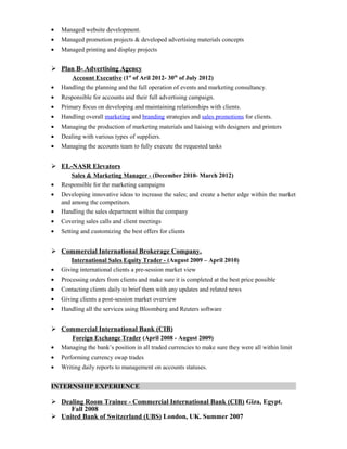 • Managed website development.
• Managed promotion projects & developed advertising materials concepts
• Managed printing and display projects
 Plan B- Advertising Agency
Account Executive (1st
of Aril 2012- 30th
of July 2012)
• Handling the planning and the full operation of events and marketing consultancy.
• Responsible for accounts and their full advertising campaign.
• Primary focus on developing and maintaining relationships with clients.
• Handling overall marketing and branding strategies and sales promotions for clients.
• Managing the production of marketing materials and liaising with designers and printers
• Dealing with various types of suppliers.
• Managing the accounts team to fully execute the requested tasks
 EL-NASR Elevators
Sales & Marketing Manager - (December 2010- March 2012)
• Responsible for the marketing campaigns
• Developing innovative ideas to increase the sales; and create a better edge within the market
and among the competitors.
• Handling the sales department within the company
• Covering sales calls and client meetings
• Setting and customizing the best offers for clients
 Commercial International Brokerage Company.
International Sales Equity Trader - (August 2009 – April 2010)
• Giving international clients a pre-session market view
• Processing orders from clients and make sure it is completed at the best price possible
• Contacting clients daily to brief them with any updates and related news
• Giving clients a post-session market overview
• Handling all the services using Bloomberg and Reuters software
 Commercial International Bank (CIB)
Foreign Exchange Trader (April 2008 - August 2009)
• Managing the bank’s position in all traded currencies to make sure they were all within limit
• Performing currency swap trades
• Writing daily reports to management on accounts statuses.
INTERNSHIP EXPERIENCE
 Dealing Room Trainee - Commercial International Bank (CIB) Giza, Egypt.
Fall 2008
 United Bank of Switzerland (UBS) London, UK. Summer 2007
 