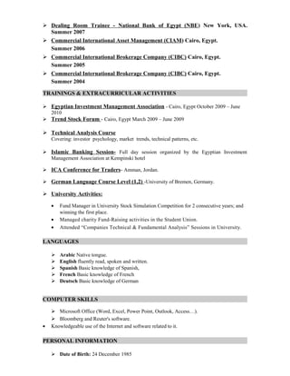  Dealing Room Trainee - National Bank of Egypt (NBE) New York, USA.
Summer 2007
 Commercial International Asset Management (CIAM) Cairo, Egypt.
Summer 2006
 Commercial International Brokerage Company (CIBC) Cairo, Egypt.
Summer 2005
 Commercial International Brokerage Company (CIBC) Cairo, Egypt.
Summer 2004
TRAININGS & EXTRACURRICULAR ACTIVITIES
 Egyptian Investment Management Association - Cairo, Egypt October 2009 – June
2010
 Trend Stock Forum - Cairo, Egypt March 2009 – June 2009
 Technical Analysis Course
Covering: investor psychology, market trends, technical patterns, etc.
 Islamic Banking Session- Full day session organized by the Egyptian Investment
Management Association at Kempinski hotel
 ICA Conference for Traders- Amman, Jordan.
 German Language Course Level (1,2) -University of Bremen, Germany.
 University Activities:
• Fund Manager in University Stock Simulation Competition for 2 consecutive years; and
winning the first place.
• Managed charity Fund-Raising activities in the Student Union.
• Attended “Companies Technical & Fundamental Analysis” Sessions in University.
LANGUAGES
 Arabic Native tongue.
 English fluently read, spoken and written.
 Spanish Basic knowledge of Spanish,
 French Basic knowledge of French
 Deutsch Basic knowledge of German
COMPUTER SKILLS
 Microsoft Office (Word, Excel, Power Point, Outlook, Access…).
 Bloomberg and Reuter's software.
• Knowledgeable use of the Internet and software related to it.
PERSONAL INFORMATION
 Date of Birth: 24 December 1985
 