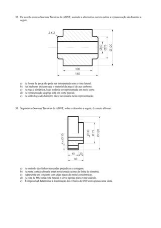 32. De acordo com as Normas Técnicas da ABNT, assinale a alternativa correta sobre a representação do desenho a
seguir.
Ø120
Ø75
Ø40
100
140
2 X 2
a) A forma da peça não pode ser interpretada sem a vista lateral.
b) As hachuras indicam que o material da peça é de aço carbono.
c) A peça é simétrica, logo poderia ser representada em meio corte.
d) A representação da peça está em corte parcial.
e) A simbologia de diâmetro não é necessária nesta representação.
33. Segundo as Normas Técnicas da ABNT, sobre o desenho a seguir, é correto afirmar:
Ø75
Ø120
Ø30
4xØ10
40 20
60
a) A omissão das linhas tracejadas prejudicou a cotagem.
b) A parte cortada deveria estar posicionada acima da linha de simetria.
c) Apresenta um conjunto com duas peças de metal concêntricas.
d) A cota de 60 é uma cota parcial e serve apenas para evitar cálculo.
e) É impossível determinar a localização dos 4 furos de Ø10 com apenas uma vista.
 