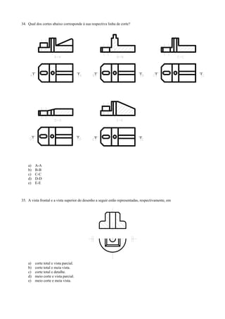 34. Qual dos cortes abaixo corresponde à sua respectiva linha de corte?
a) A-A
b) B-B
c) C-C
d) D-D
e) E-E
35. A vista frontal e a vista superior do desenho a seguir estão representadas, respectivamente, em
a) corte total e vista parcial.
b) corte total e meia vista.
c) corte total e detalhe.
d) meio corte e vista parcial.
e) meio corte e meia vista.
 