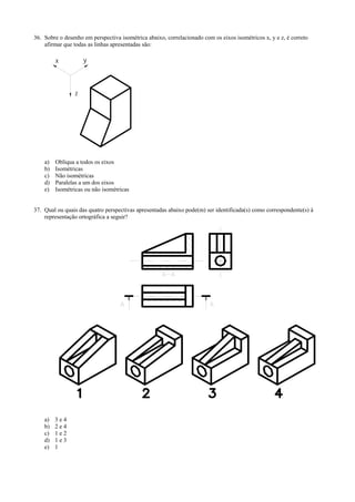 36. Sobre o desenho em perspectiva isométrica abaixo, correlacionado com os eixos isométricos x, y e z, é correto
afirmar que todas as linhas apresentadas são:
x y
z
a) Oblíqua a todos os eixos
b) Isométricas
c) Não isométricas
d) Paralelas a um dos eixos
e) Isométricas ou não isométricas
37. Qual ou quais das quatro perspectivas apresentadas abaixo pode(m) ser identificada(s) como correspondente(s) à
representação ortográfica a seguir?
a) 3 e 4
b) 2 e 4
c) 1 e 2
d) 1 e 3
e) 1
 